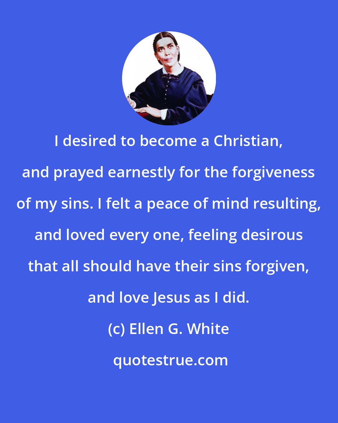 Ellen G. White: I desired to become a Christian, and prayed earnestly for the forgiveness of my sins. I felt a peace of mind resulting, and loved every one, feeling desirous that all should have their sins forgiven, and love Jesus as I did.