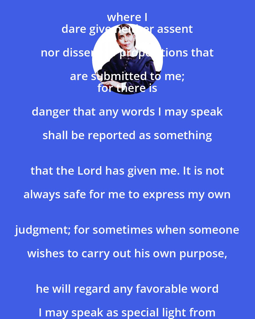 Ellen G. White: I find myself frequently placed where I 
 dare give neither assent nor dissent to propositions that are submitted to me; 
 for there is danger that any words I may speak shall be reported as something 
 that the Lord has given me. It is not always safe for me to express my own 
 judgment; for sometimes when someone wishes to carry out his own purpose, 
 he will regard any favorable word I may speak as special light from the Lord