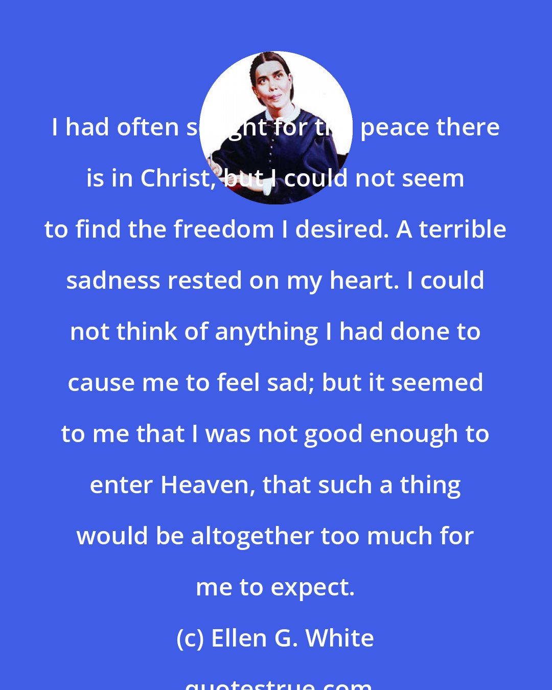 Ellen G. White: I had often sought for the peace there is in Christ, but I could not seem to find the freedom I desired. A terrible sadness rested on my heart. I could not think of anything I had done to cause me to feel sad; but it seemed to me that I was not good enough to enter Heaven, that such a thing would be altogether too much for me to expect.