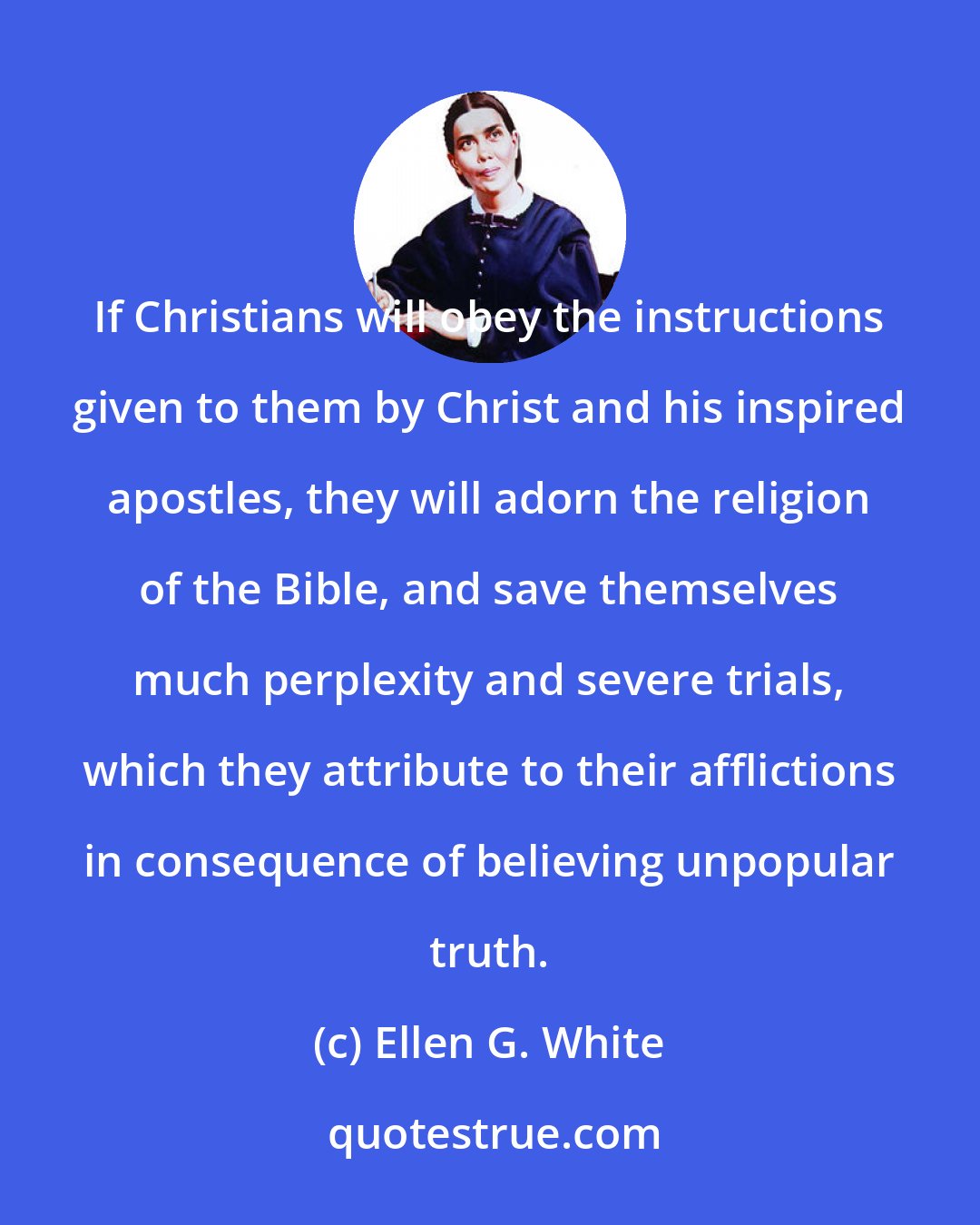 Ellen G. White: If Christians will obey the instructions given to them by Christ and his inspired apostles, they will adorn the religion of the Bible, and save themselves much perplexity and severe trials, which they attribute to their afflictions in consequence of believing unpopular truth.