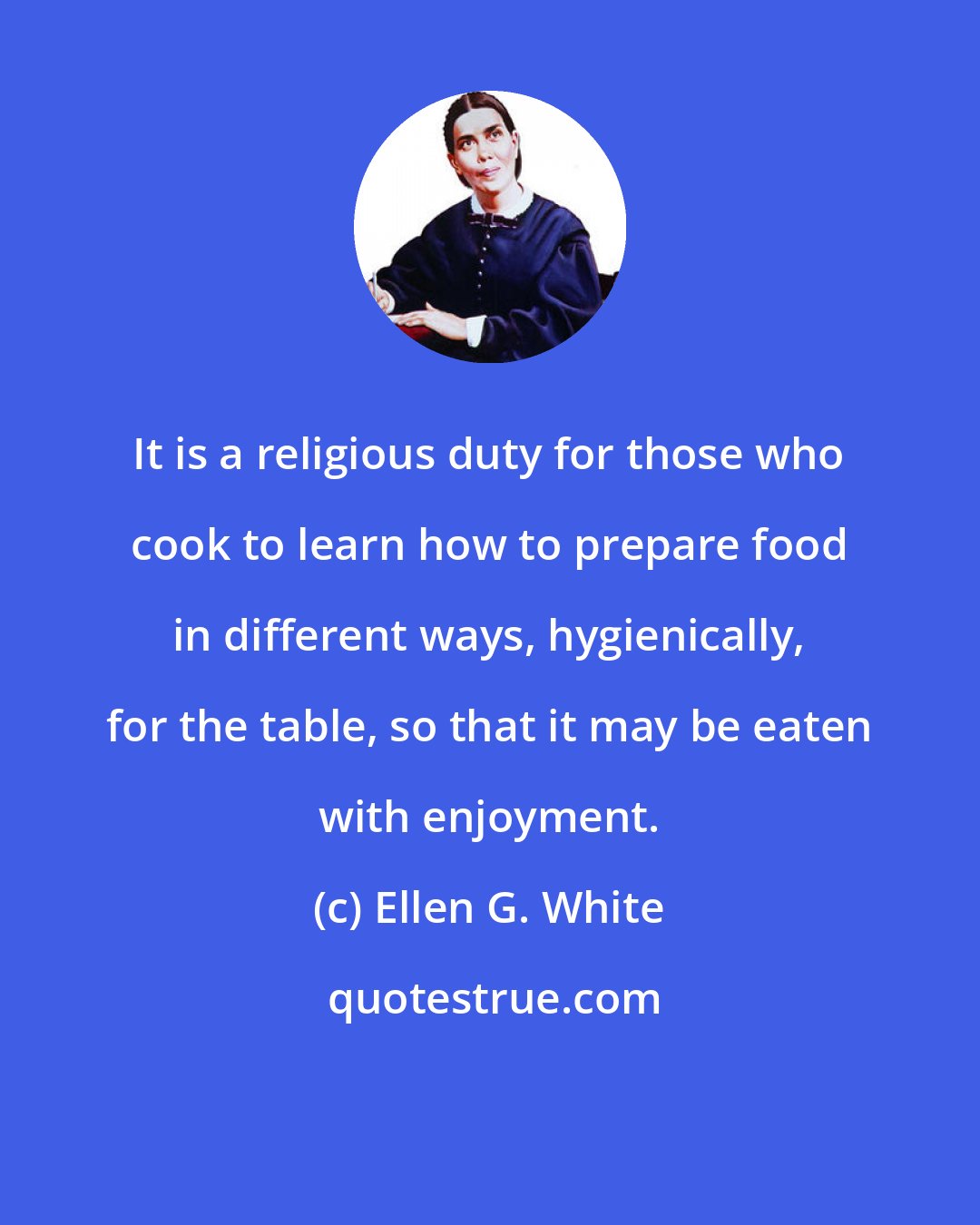 Ellen G. White: It is a religious duty for those who cook to learn how to prepare food in different ways, hygienically, for the table, so that it may be eaten with enjoyment.