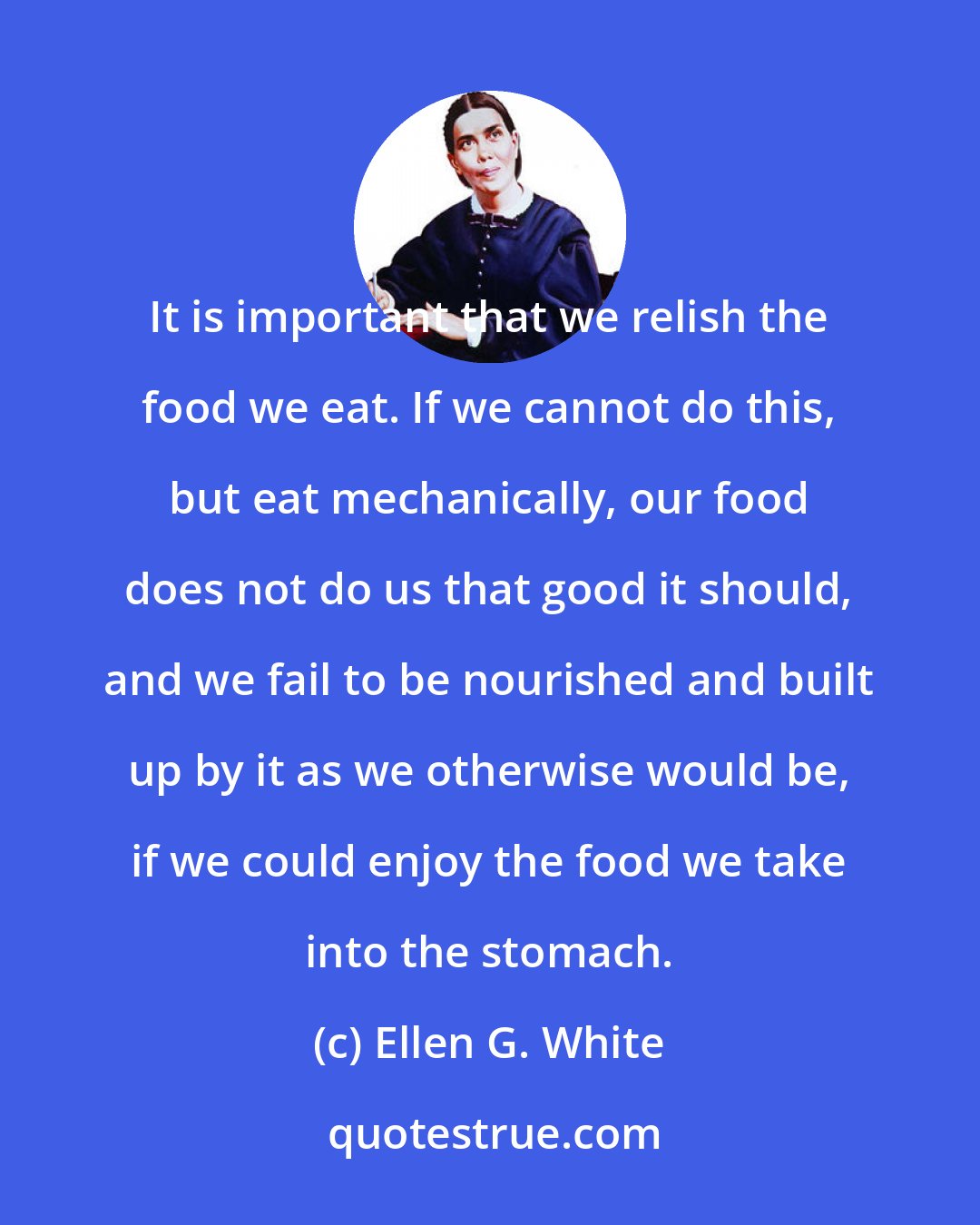 Ellen G. White: It is important that we relish the food we eat. If we cannot do this, but eat mechanically, our food does not do us that good it should, and we fail to be nourished and built up by it as we otherwise would be, if we could enjoy the food we take into the stomach.