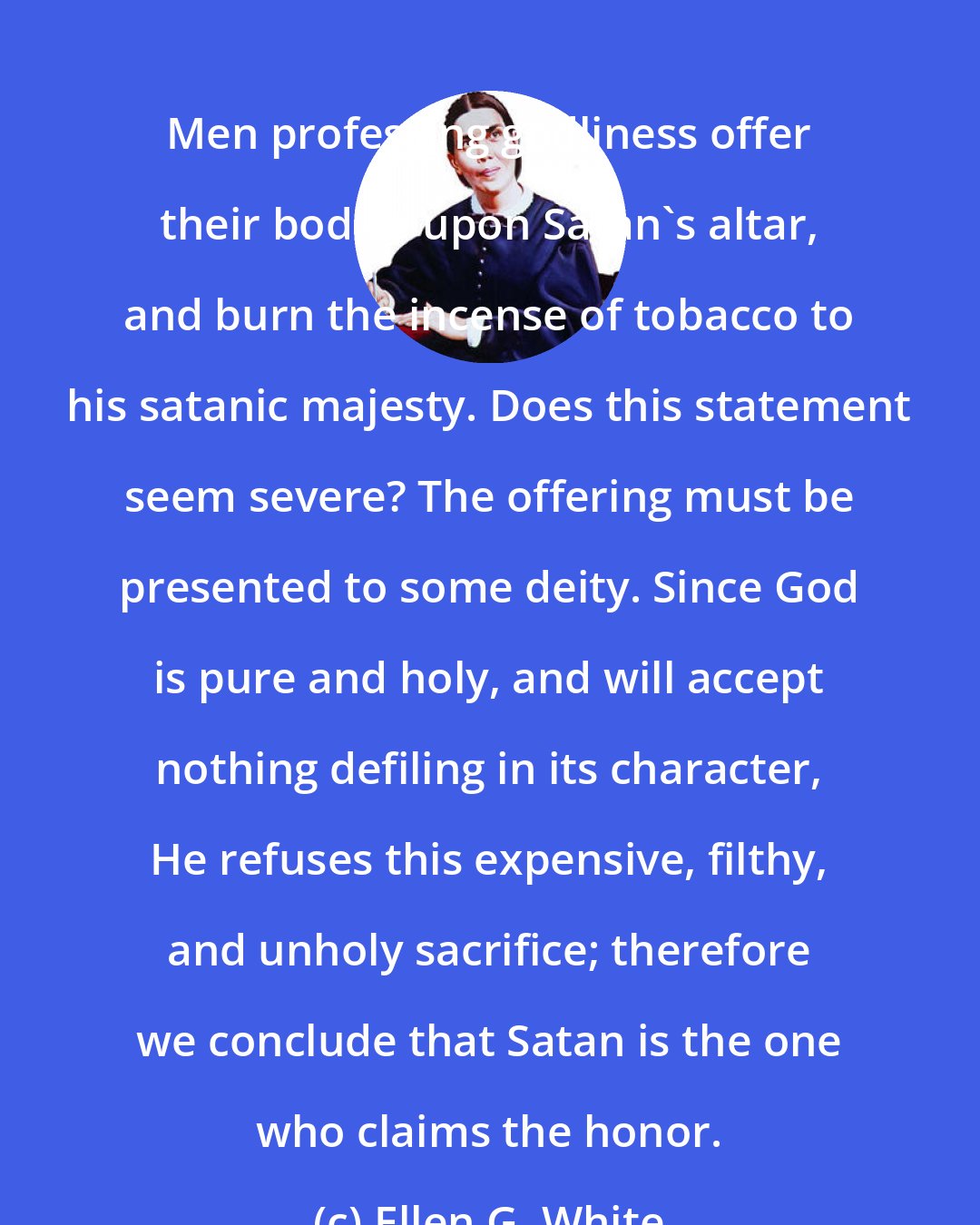 Ellen G. White: Men professing godliness offer their bodies upon Satan's altar, and burn the incense of tobacco to his satanic majesty. Does this statement seem severe? The offering must be presented to some deity. Since God is pure and holy, and will accept nothing defiling in its character, He refuses this expensive, filthy, and unholy sacrifice; therefore we conclude that Satan is the one who claims the honor.