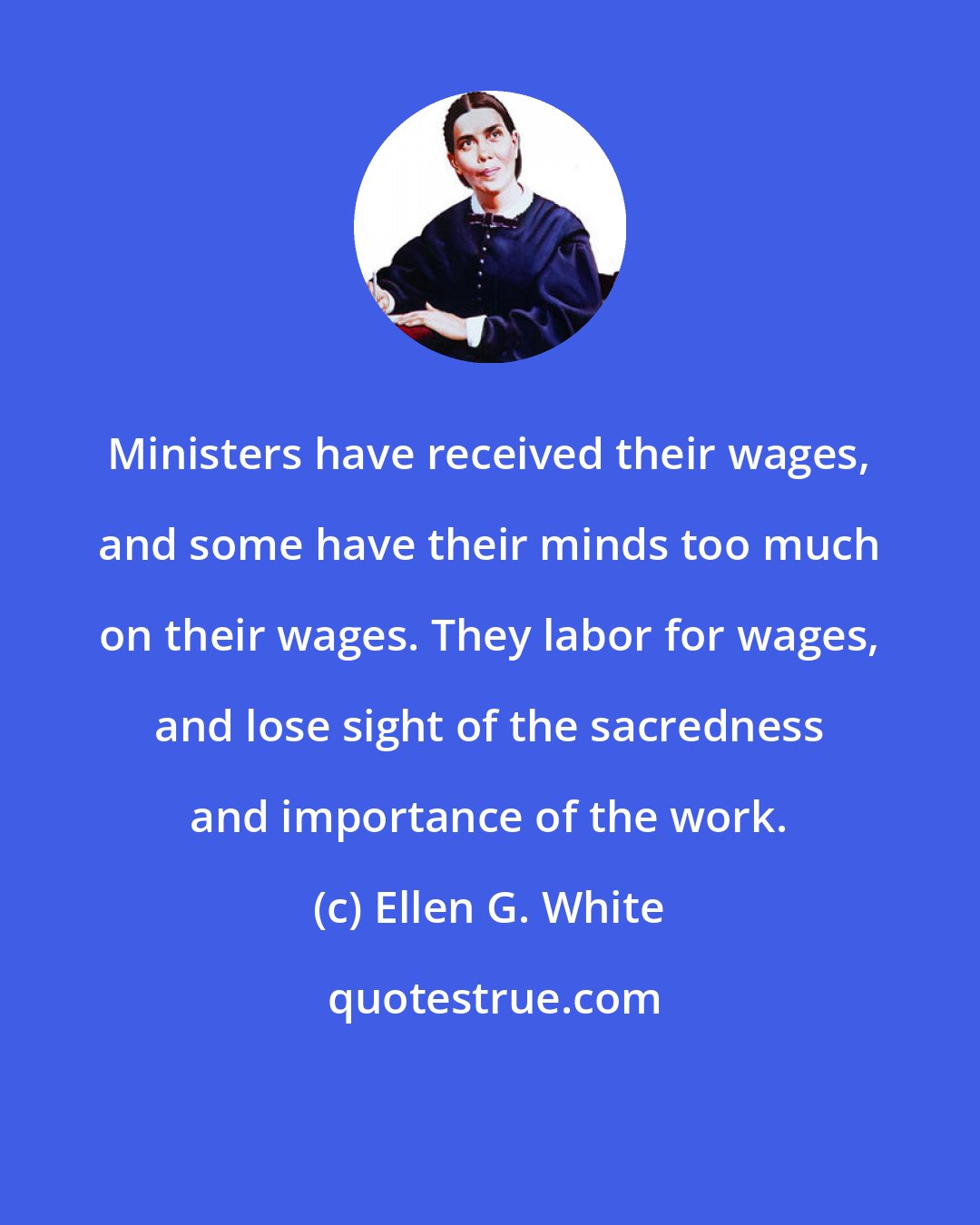 Ellen G. White: Ministers have received their wages, and some have their minds too much on their wages. They labor for wages, and lose sight of the sacredness and importance of the work.