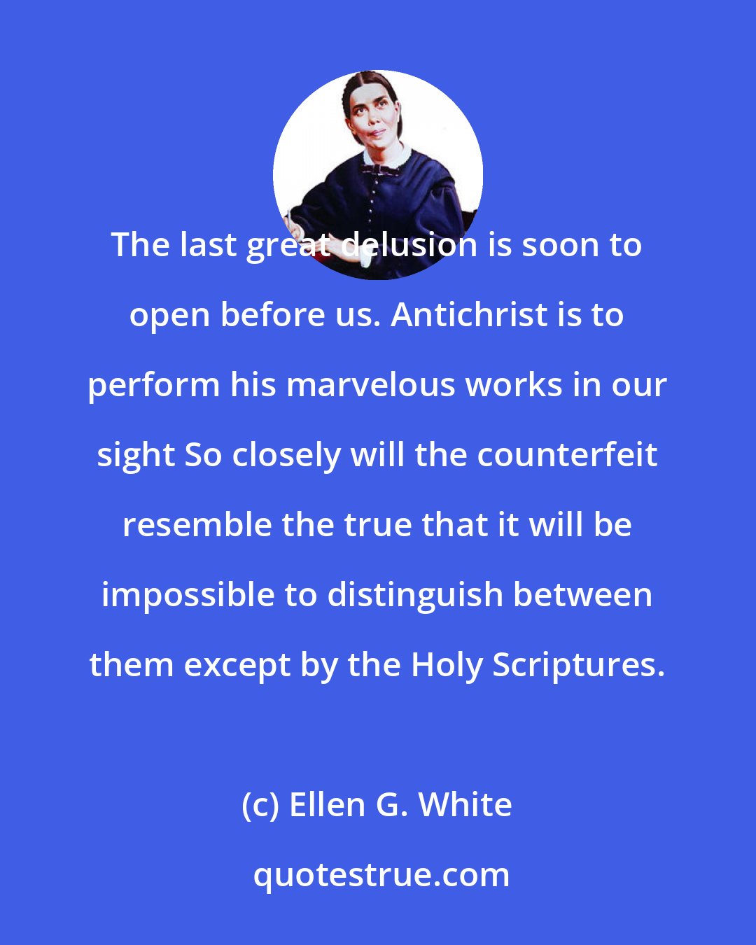 Ellen G. White: The last great delusion is soon to open before us. Antichrist is to perform his marvelous works in our sight So closely will the counterfeit resemble the true that it will be impossible to distinguish between them except by the Holy Scriptures.