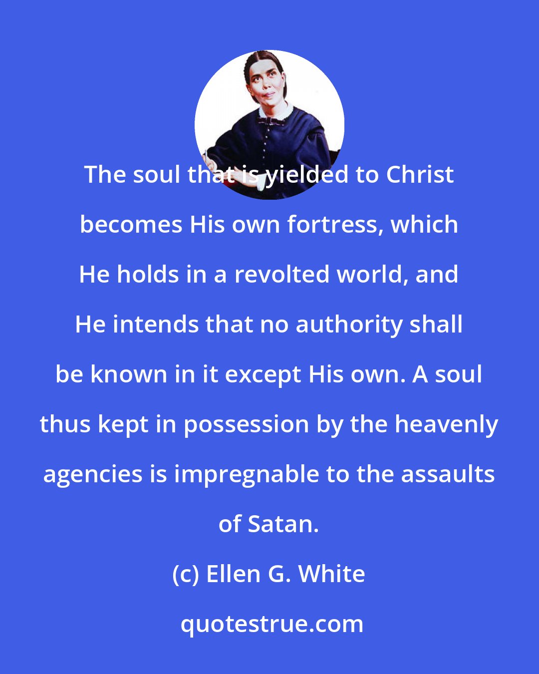 Ellen G. White: The soul that is yielded to Christ becomes His own fortress, which He holds in a revolted world, and He intends that no authority shall be known in it except His own. A soul thus kept in possession by the heavenly agencies is impregnable to the assaults of Satan.