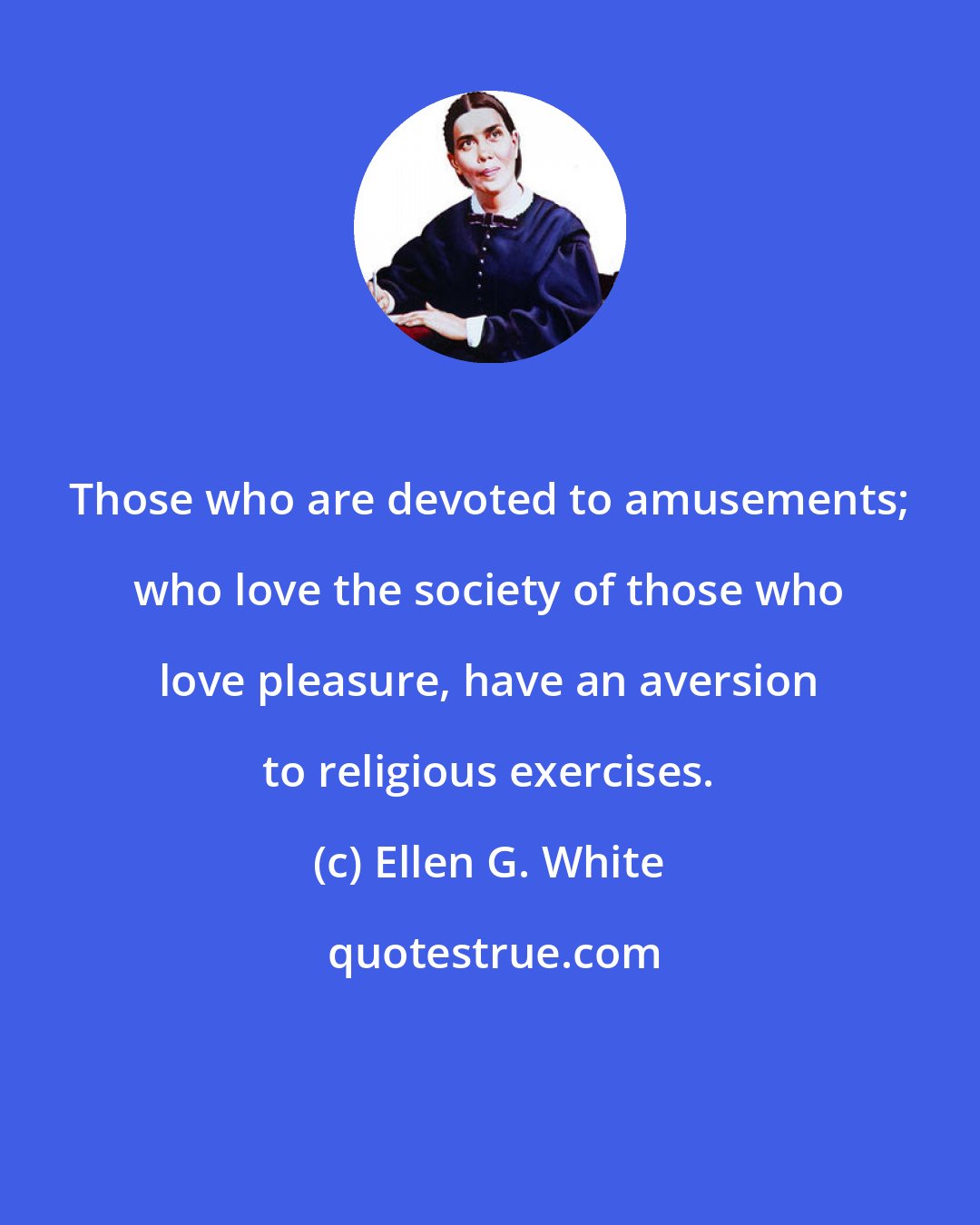 Ellen G. White: Those who are devoted to amusements; who love the society of those who love pleasure, have an aversion to religious exercises.