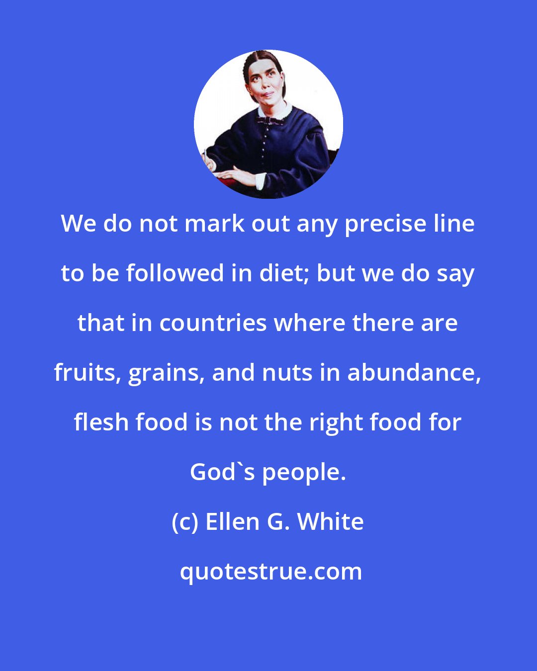 Ellen G. White: We do not mark out any precise line to be followed in diet; but we do say that in countries where there are fruits, grains, and nuts in abundance, flesh food is not the right food for God's people.