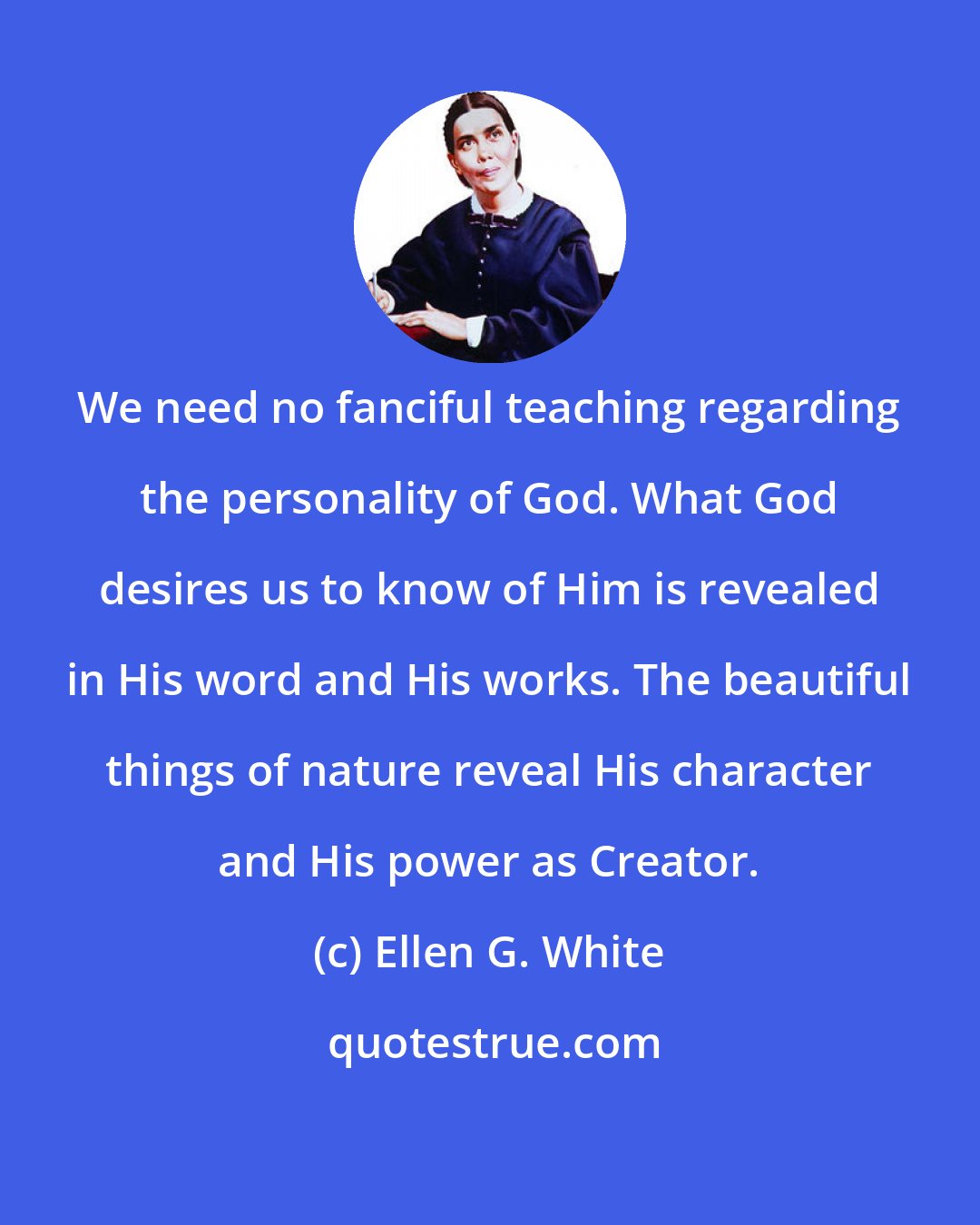 Ellen G. White: We need no fanciful teaching regarding the personality of God. What God desires us to know of Him is revealed in His word and His works. The beautiful things of nature reveal His character and His power as Creator.