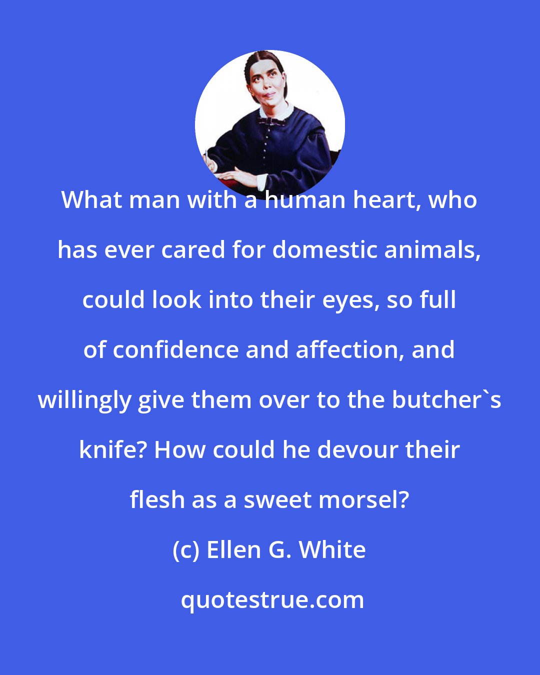 Ellen G. White: What man with a human heart, who has ever cared for domestic animals, could look into their eyes, so full of confidence and affection, and willingly give them over to the butcher's knife? How could he devour their flesh as a sweet morsel?