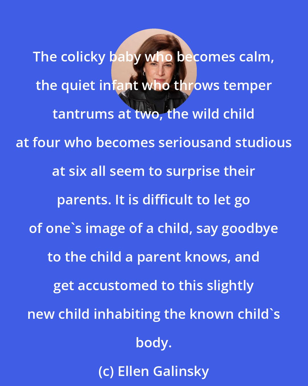 Ellen Galinsky: The colicky baby who becomes calm, the quiet infant who throws temper tantrums at two, the wild child at four who becomes seriousand studious at six all seem to surprise their parents. It is difficult to let go of one's image of a child, say goodbye to the child a parent knows, and get accustomed to this slightly new child inhabiting the known child's body.