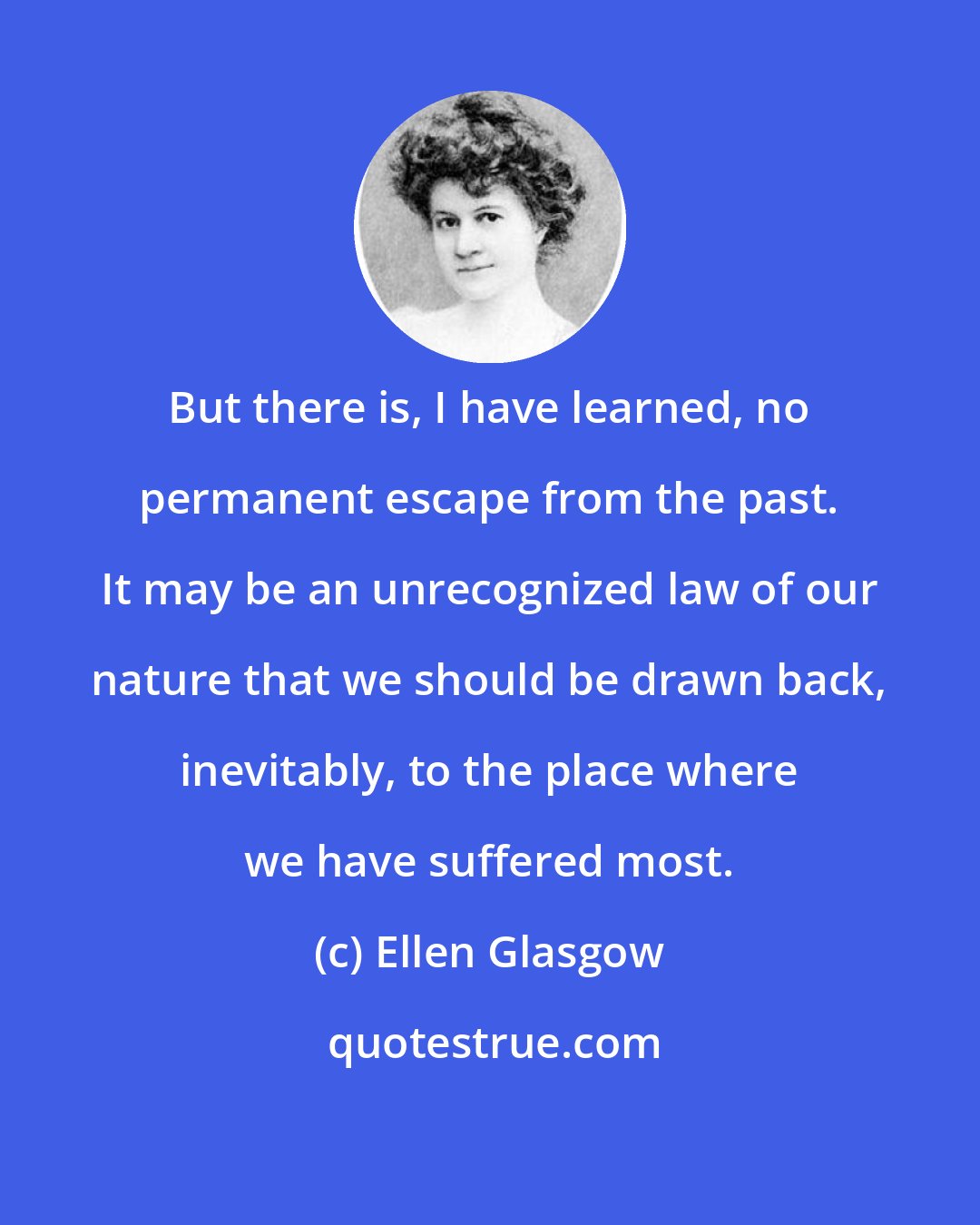 Ellen Glasgow: But there is, I have learned, no permanent escape from the past. It may be an unrecognized law of our nature that we should be drawn back, inevitably, to the place where we have suffered most.