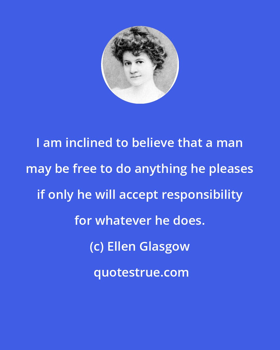 Ellen Glasgow: I am inclined to believe that a man may be free to do anything he pleases if only he will accept responsibility for whatever he does.