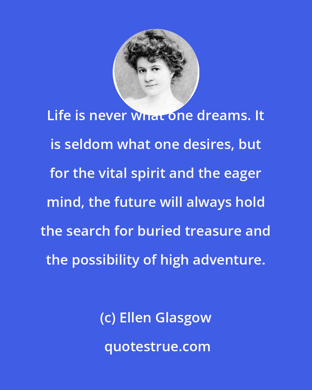 Ellen Glasgow: Life is never what one dreams. It is seldom what one desires, but for the vital spirit and the eager mind, the future will always hold the search for buried treasure and the possibility of high adventure.