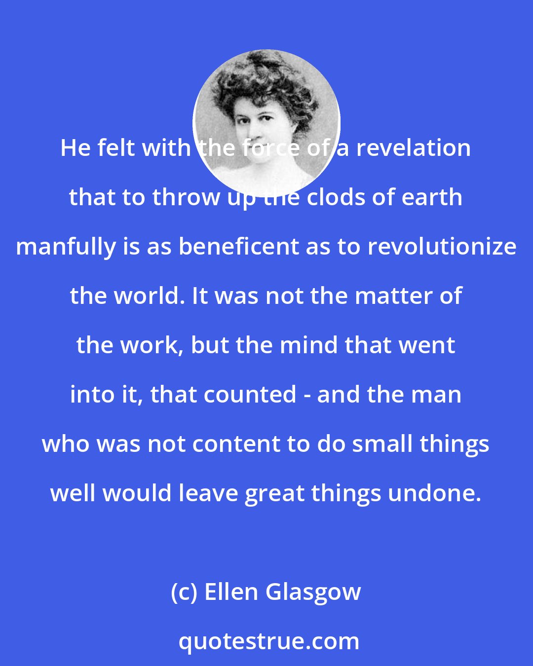Ellen Glasgow: He felt with the force of a revelation that to throw up the clods of earth manfully is as beneficent as to revolutionize the world. It was not the matter of the work, but the mind that went into it, that counted - and the man who was not content to do small things well would leave great things undone.