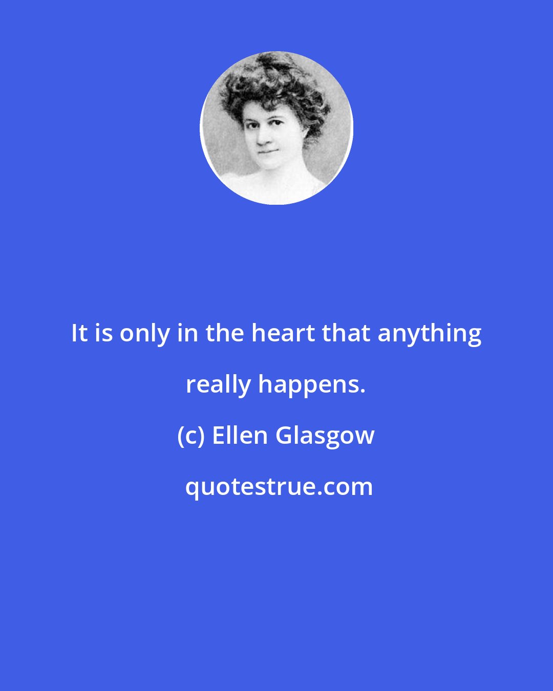 Ellen Glasgow: It is only in the heart that anything really happens.