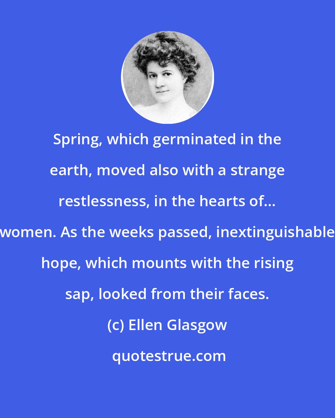Ellen Glasgow: Spring, which germinated in the earth, moved also with a strange restlessness, in the hearts of... women. As the weeks passed, inextinguishable hope, which mounts with the rising sap, looked from their faces.