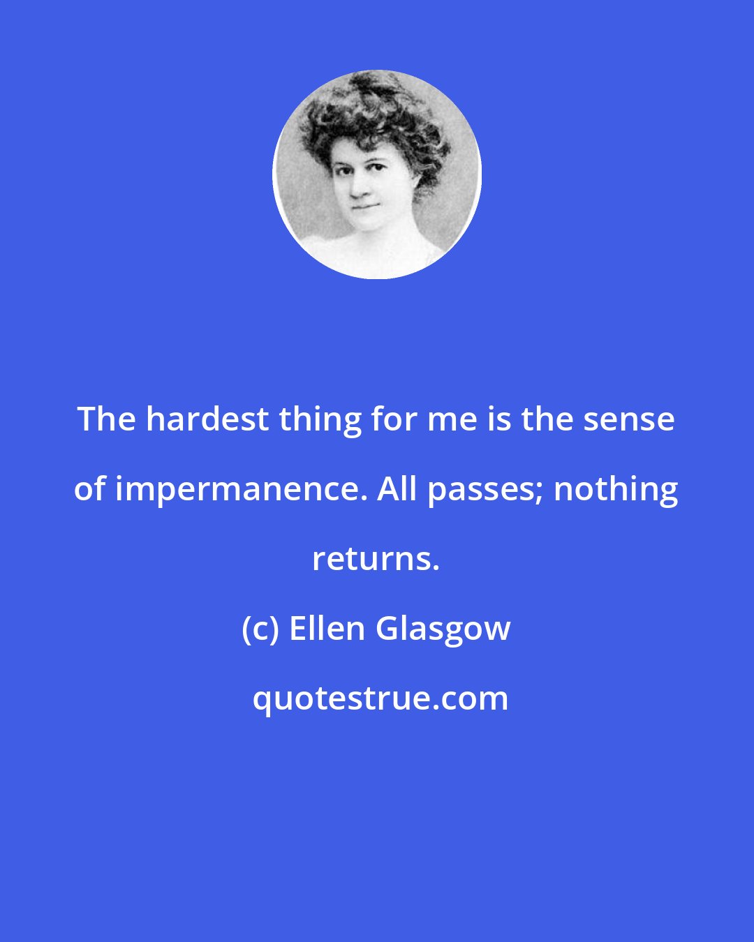 Ellen Glasgow: The hardest thing for me is the sense of impermanence. All passes; nothing returns.