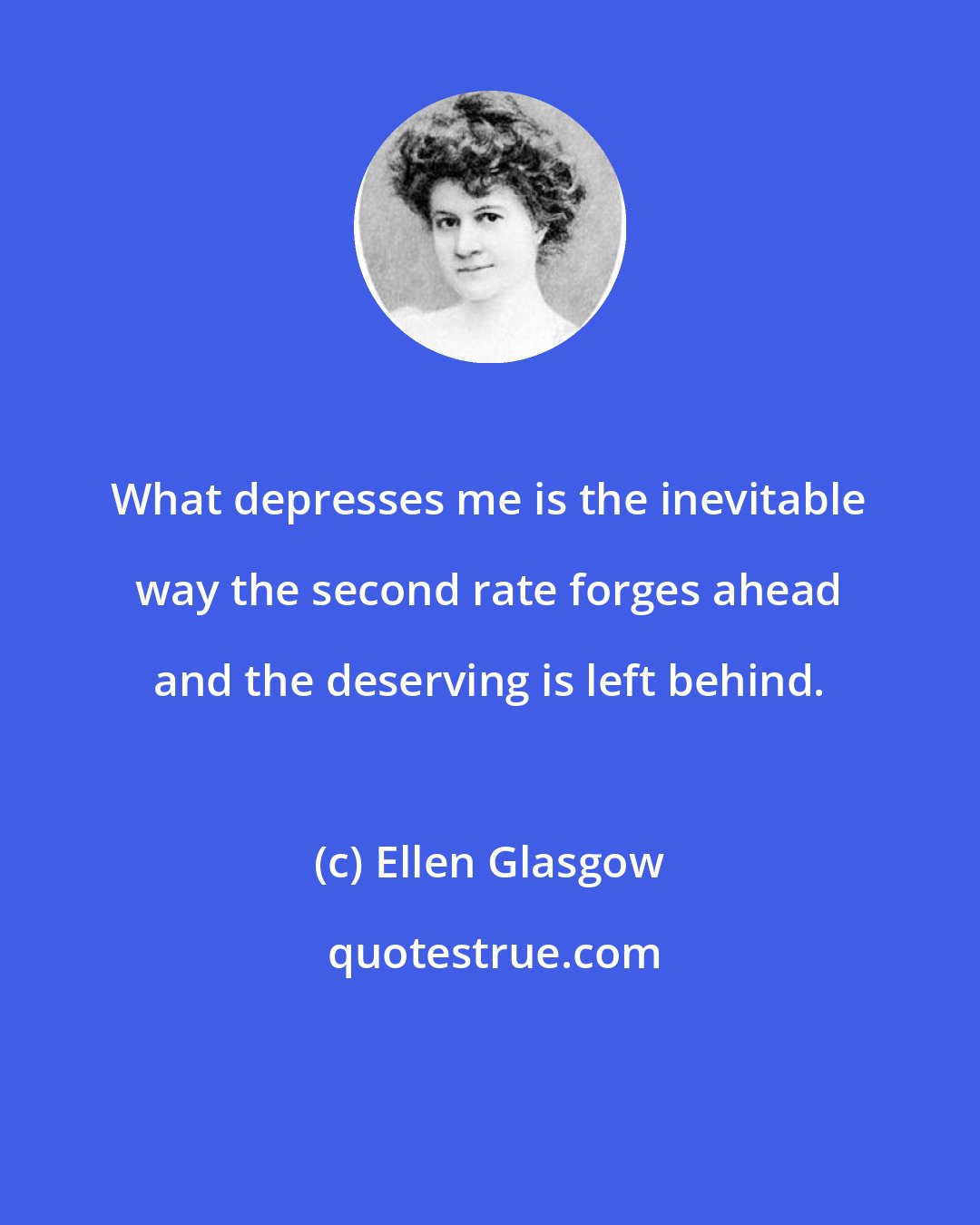 Ellen Glasgow: What depresses me is the inevitable way the second rate forges ahead and the deserving is left behind.