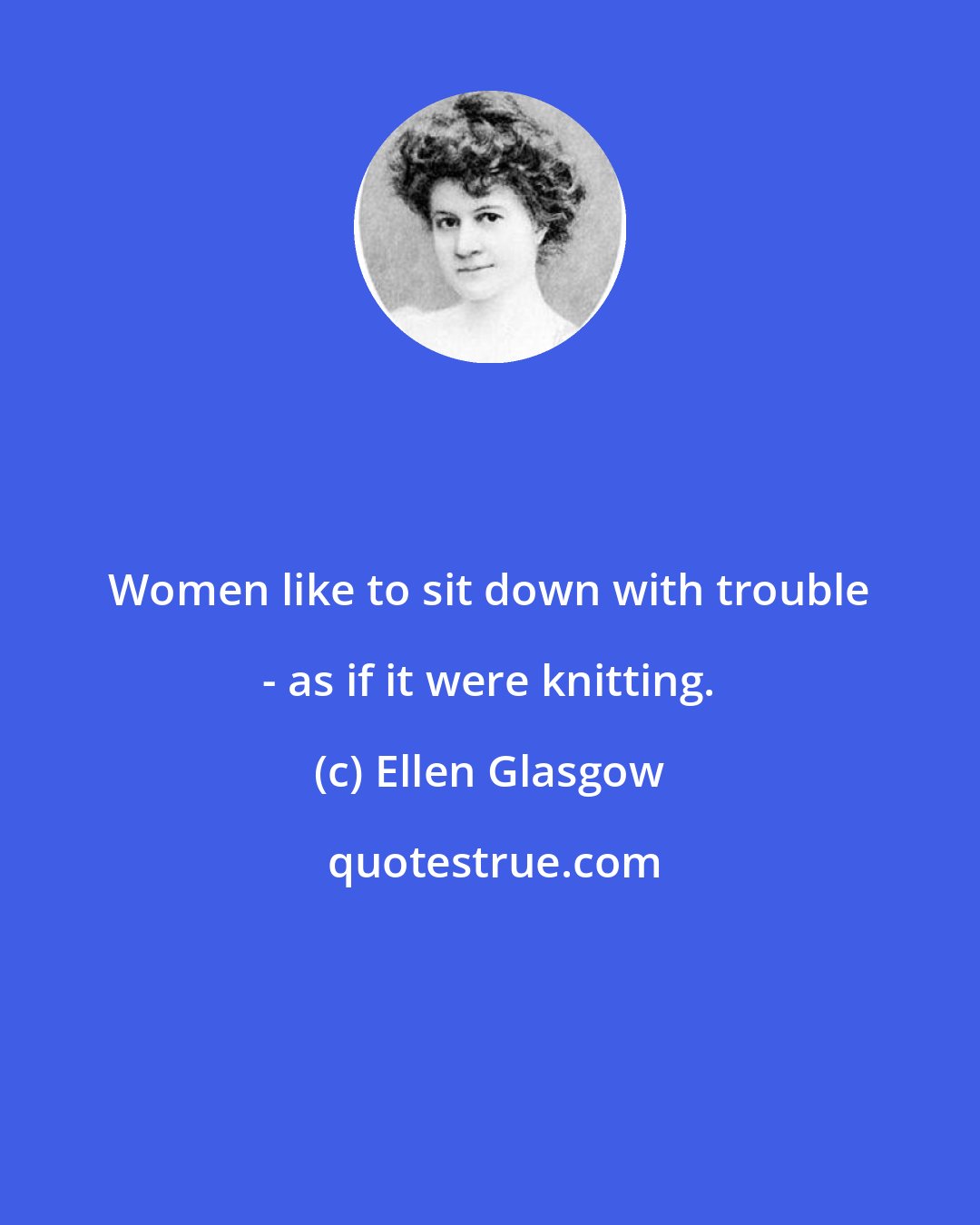 Ellen Glasgow: Women like to sit down with trouble - as if it were knitting.