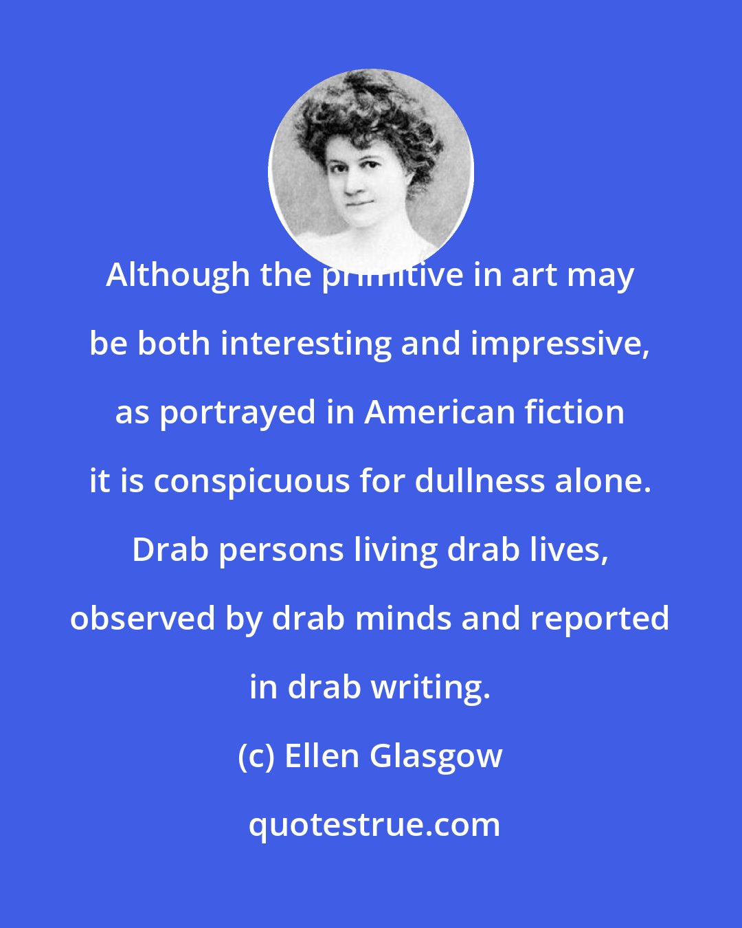 Ellen Glasgow: Although the primitive in art may be both interesting and impressive, as portrayed in American fiction it is conspicuous for dullness alone. Drab persons living drab lives, observed by drab minds and reported in drab writing.