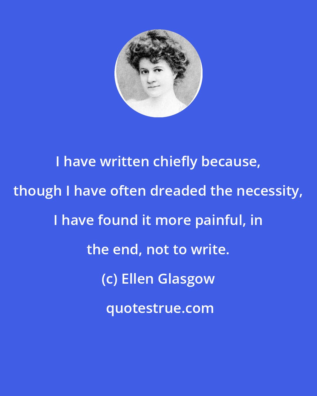 Ellen Glasgow: I have written chiefly because, though I have often dreaded the necessity, I have found it more painful, in the end, not to write.