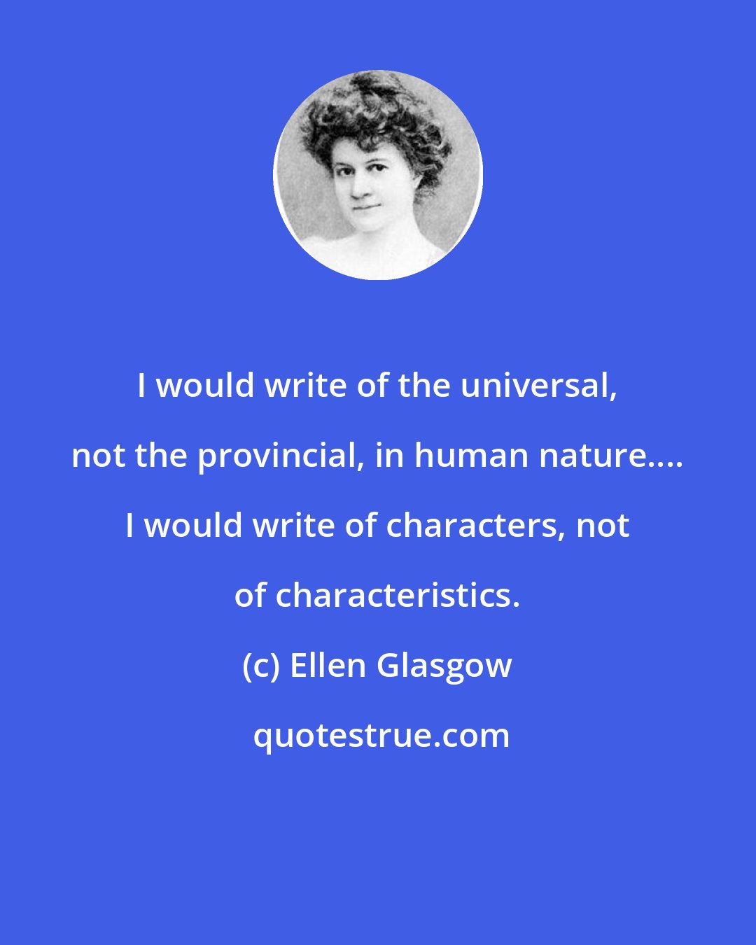 Ellen Glasgow: I would write of the universal, not the provincial, in human nature.... I would write of characters, not of characteristics.