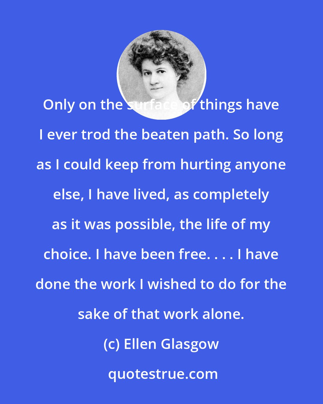 Ellen Glasgow: Only on the surface of things have I ever trod the beaten path. So long as I could keep from hurting anyone else, I have lived, as completely as it was possible, the life of my choice. I have been free. . . . I have done the work I wished to do for the sake of that work alone.