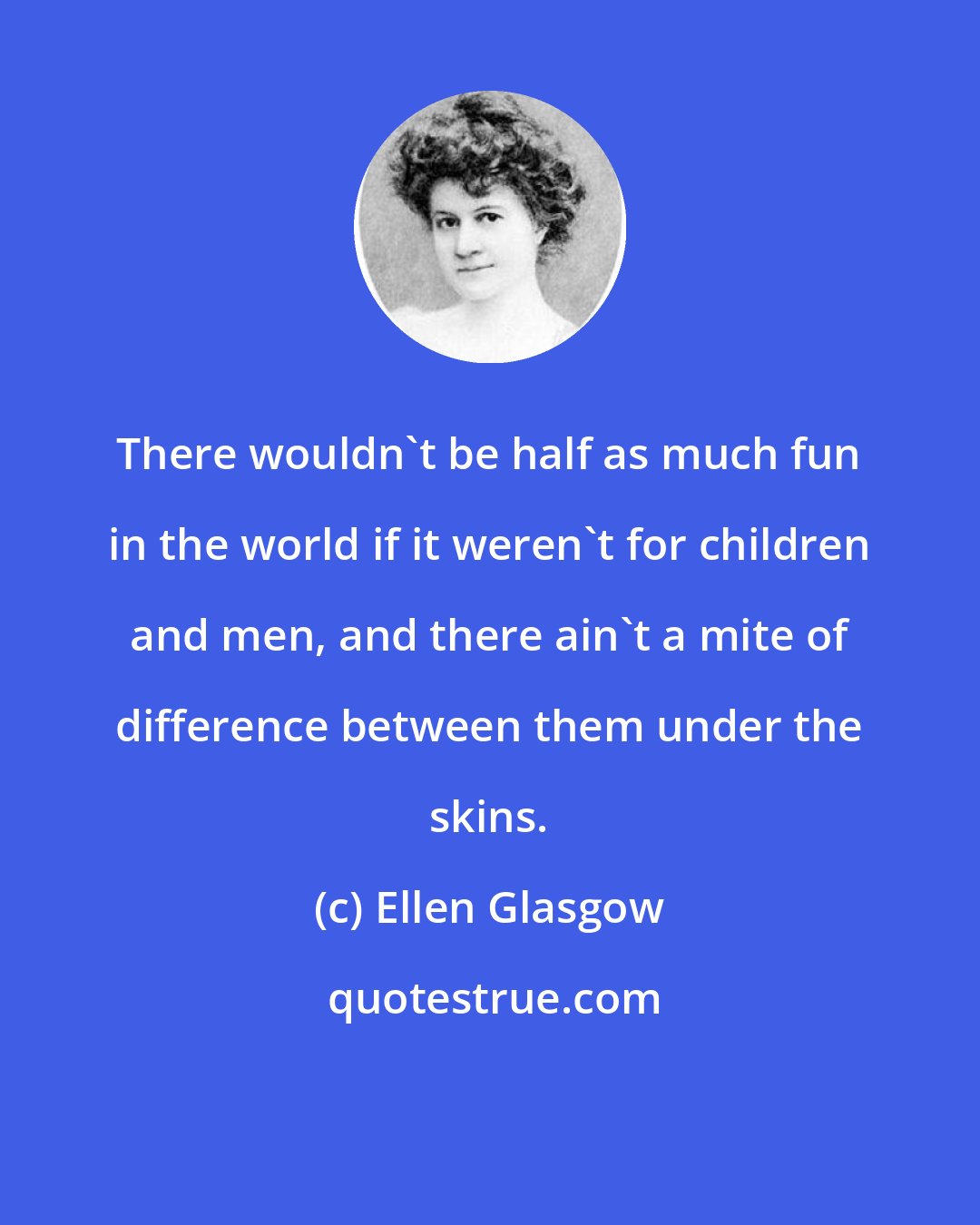 Ellen Glasgow: There wouldn't be half as much fun in the world if it weren't for children and men, and there ain't a mite of difference between them under the skins.