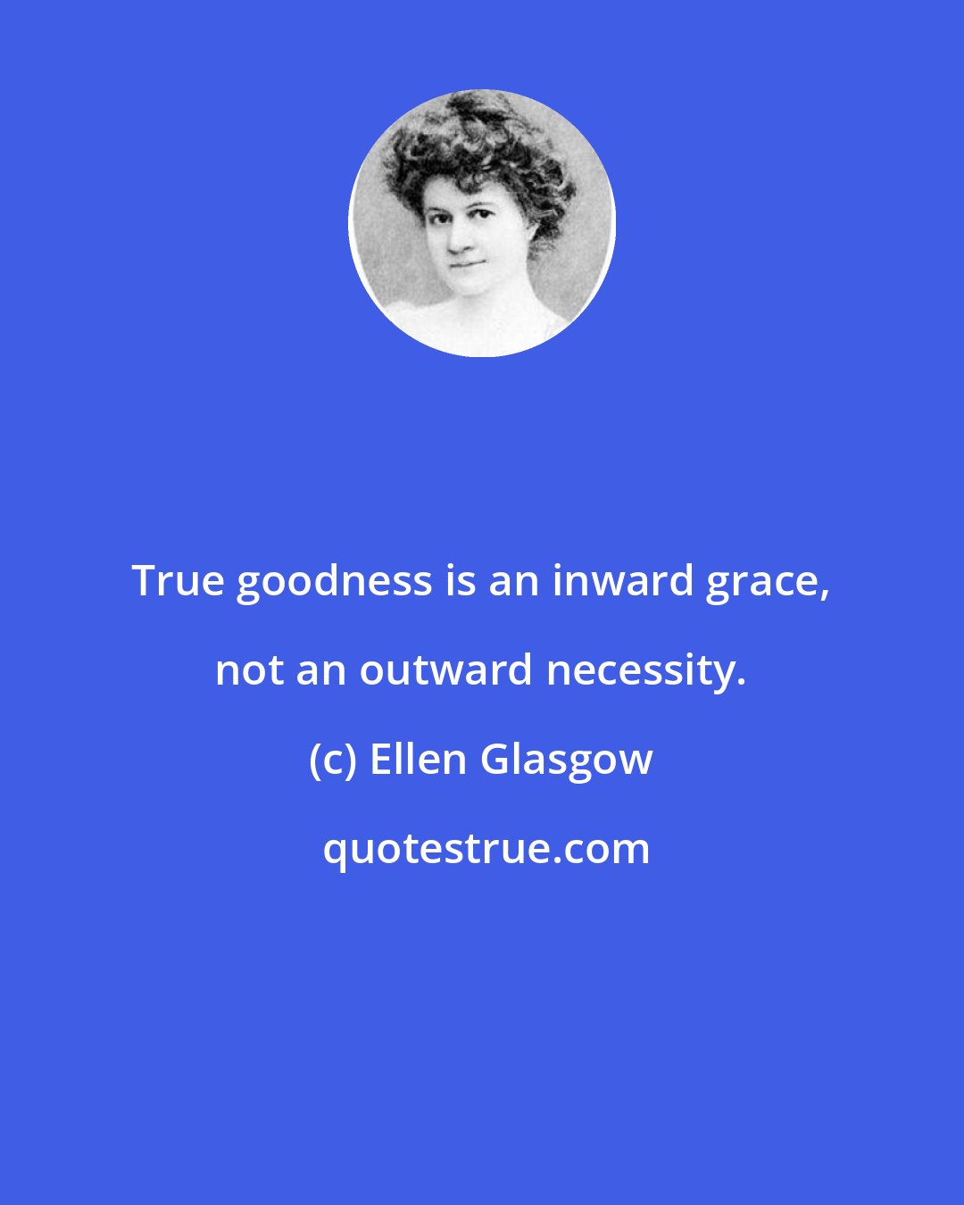 Ellen Glasgow: True goodness is an inward grace, not an outward necessity.