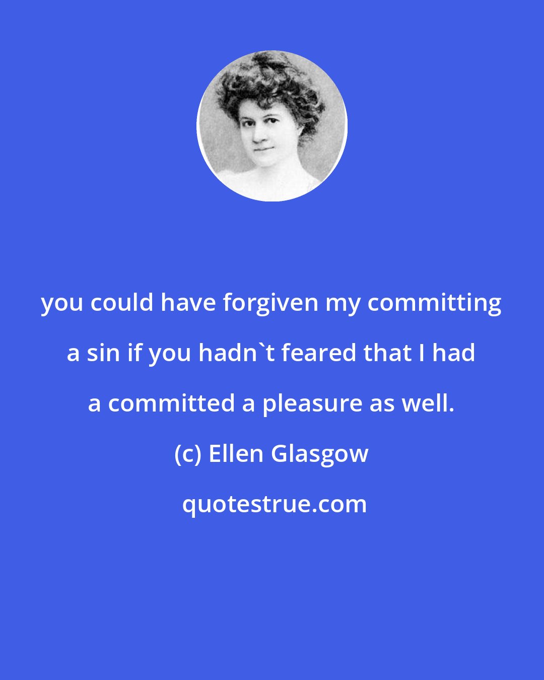Ellen Glasgow: you could have forgiven my committing a sin if you hadn't feared that I had a committed a pleasure as well.