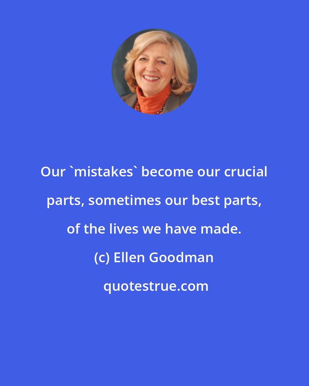 Ellen Goodman: Our 'mistakes' become our crucial parts, sometimes our best parts, of the lives we have made.