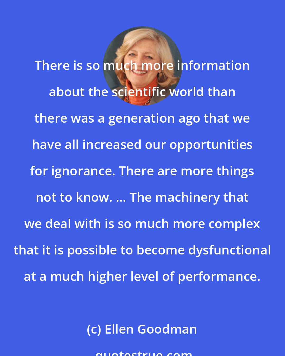 Ellen Goodman: There is so much more information about the scientific world than there was a generation ago that we have all increased our opportunities for ignorance. There are more things not to know. ... The machinery that we deal with is so much more complex that it is possible to become dysfunctional at a much higher level of performance.