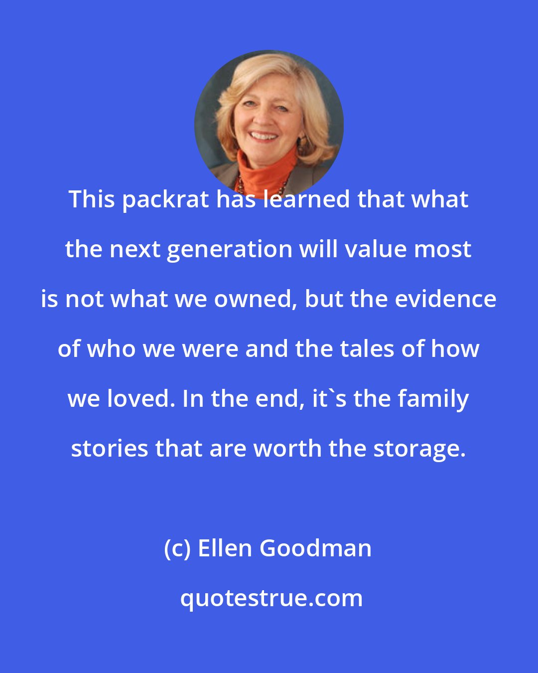 Ellen Goodman: This packrat has learned that what the next generation will value most is not what we owned, but the evidence of who we were and the tales of how we loved. In the end, it's the family stories that are worth the storage.