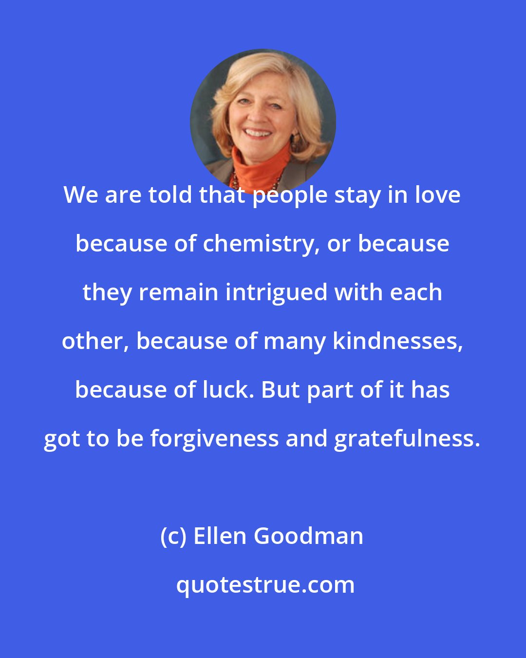 Ellen Goodman: We are told that people stay in love because of chemistry, or because they remain intrigued with each other, because of many kindnesses, because of luck. But part of it has got to be forgiveness and gratefulness.