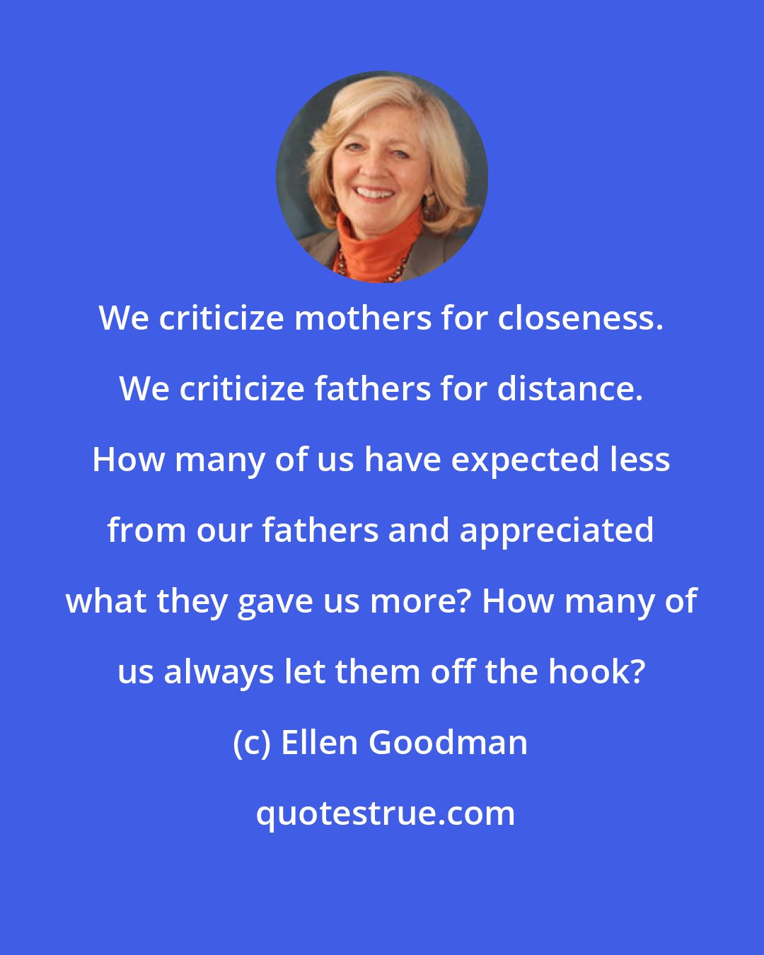 Ellen Goodman: We criticize mothers for closeness. We criticize fathers for distance. How many of us have expected less from our fathers and appreciated what they gave us more? How many of us always let them off the hook?