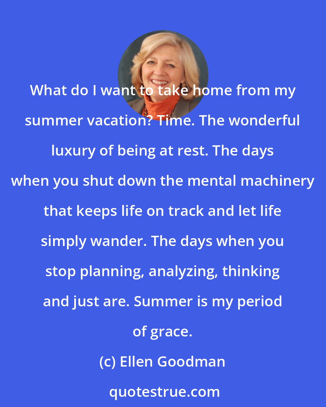 Ellen Goodman: What do I want to take home from my summer vacation? Time. The wonderful luxury of being at rest. The days when you shut down the mental machinery that keeps life on track and let life simply wander. The days when you stop planning, analyzing, thinking and just are. Summer is my period of grace.