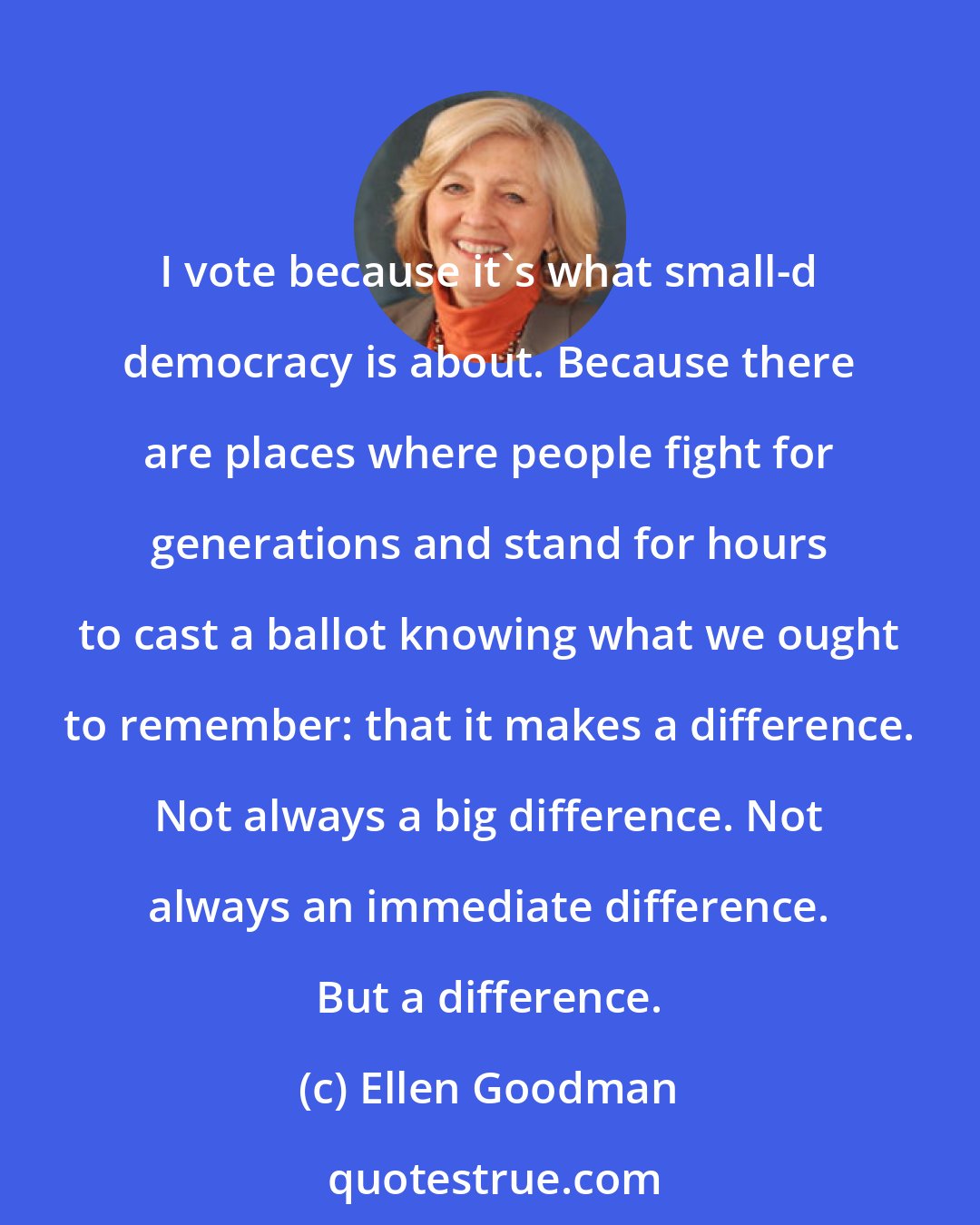 Ellen Goodman: I vote because it's what small-d democracy is about. Because there are places where people fight for generations and stand for hours to cast a ballot knowing what we ought to remember: that it makes a difference. Not always a big difference. Not always an immediate difference. But a difference.