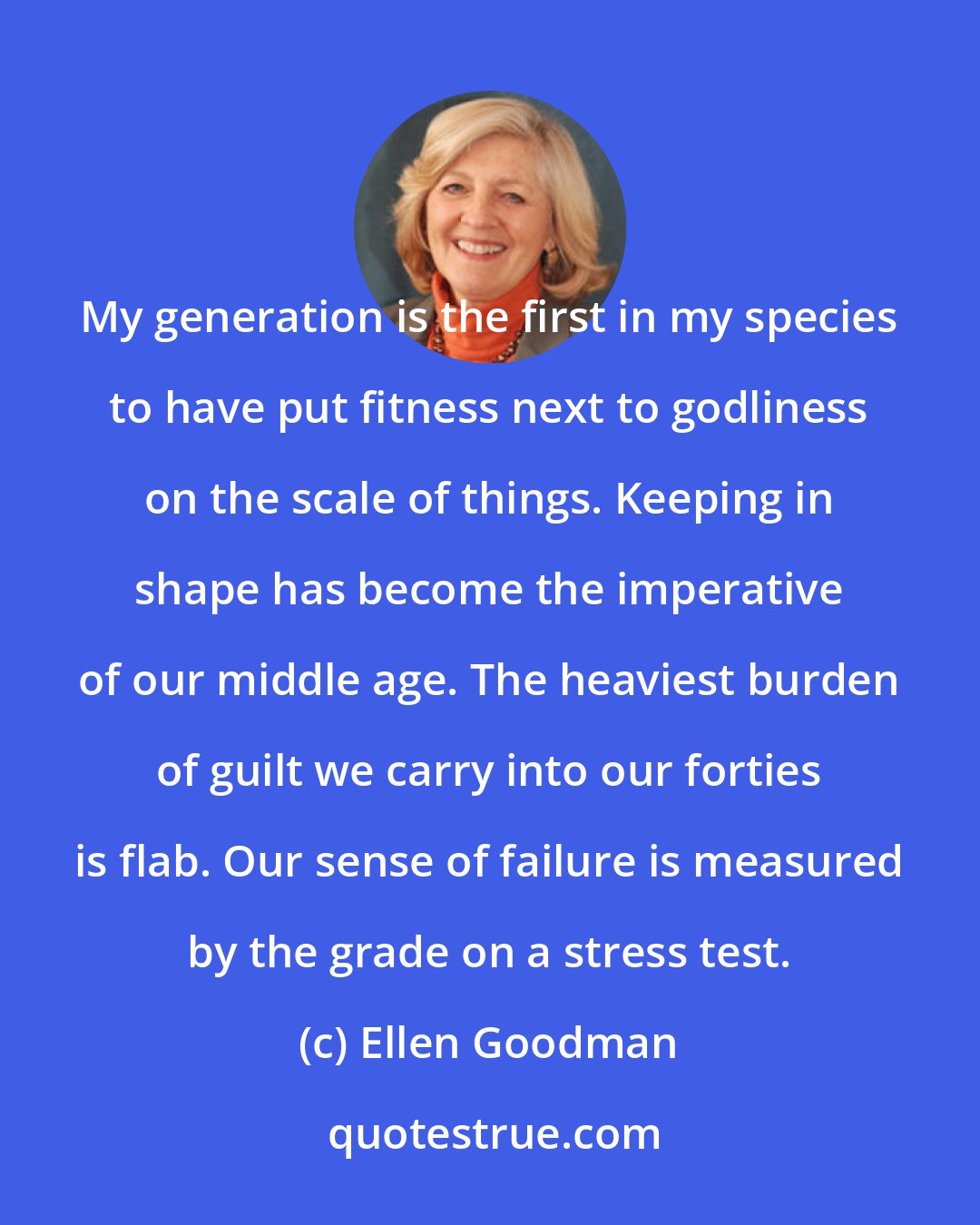 Ellen Goodman: My generation is the first in my species to have put fitness next to godliness on the scale of things. Keeping in shape has become the imperative of our middle age. The heaviest burden of guilt we carry into our forties is flab. Our sense of failure is measured by the grade on a stress test.