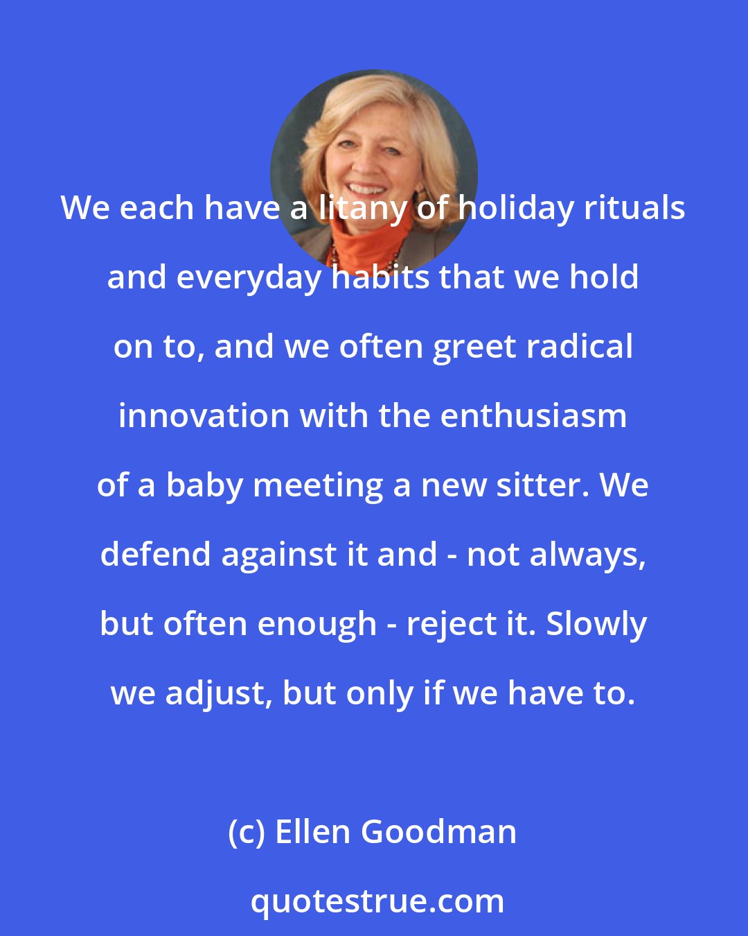 Ellen Goodman: We each have a litany of holiday rituals and everyday habits that we hold on to, and we often greet radical innovation with the enthusiasm of a baby meeting a new sitter. We defend against it and - not always, but often enough - reject it. Slowly we adjust, but only if we have to.