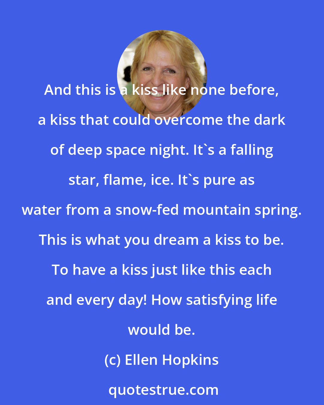 Ellen Hopkins: And this is a kiss like none before, a kiss that could overcome the dark of deep space night. It's a falling star, flame, ice. It's pure as water from a snow-fed mountain spring. This is what you dream a kiss to be. To have a kiss just like this each and every day! How satisfying life would be.
