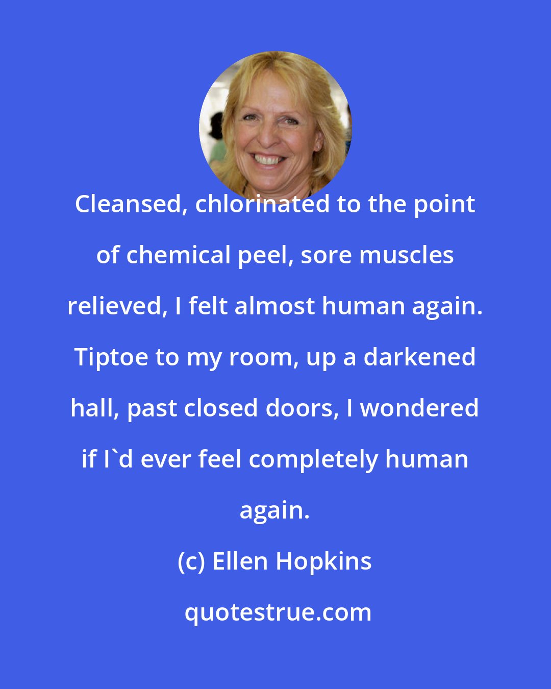 Ellen Hopkins: Cleansed, chlorinated to the point of chemical peel, sore muscles relieved, I felt almost human again. Tiptoe to my room, up a darkened hall, past closed doors, I wondered if I'd ever feel completely human again.