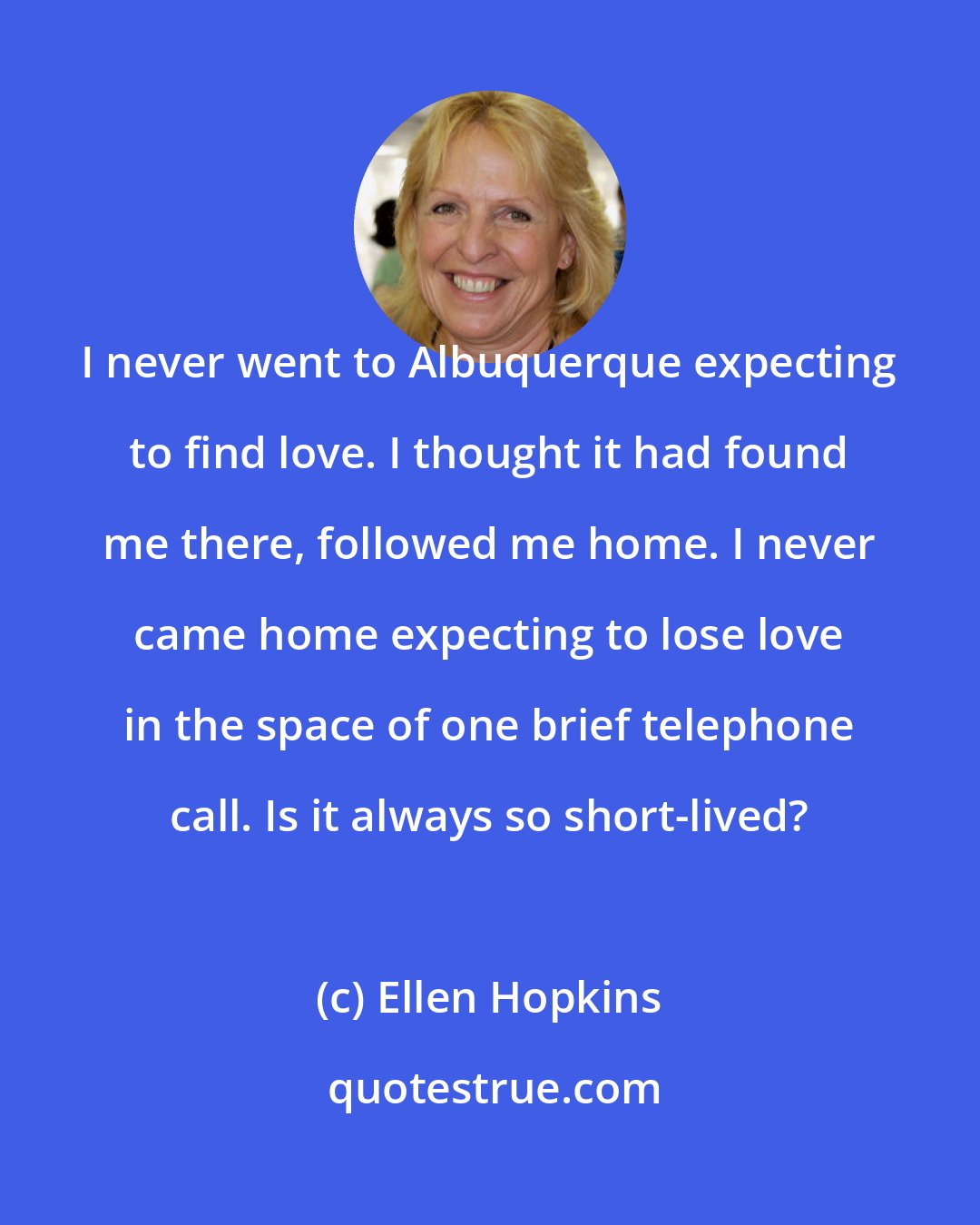 Ellen Hopkins: I never went to Albuquerque expecting to find love. I thought it had found me there, followed me home. I never came home expecting to lose love in the space of one brief telephone call. Is it always so short-lived?