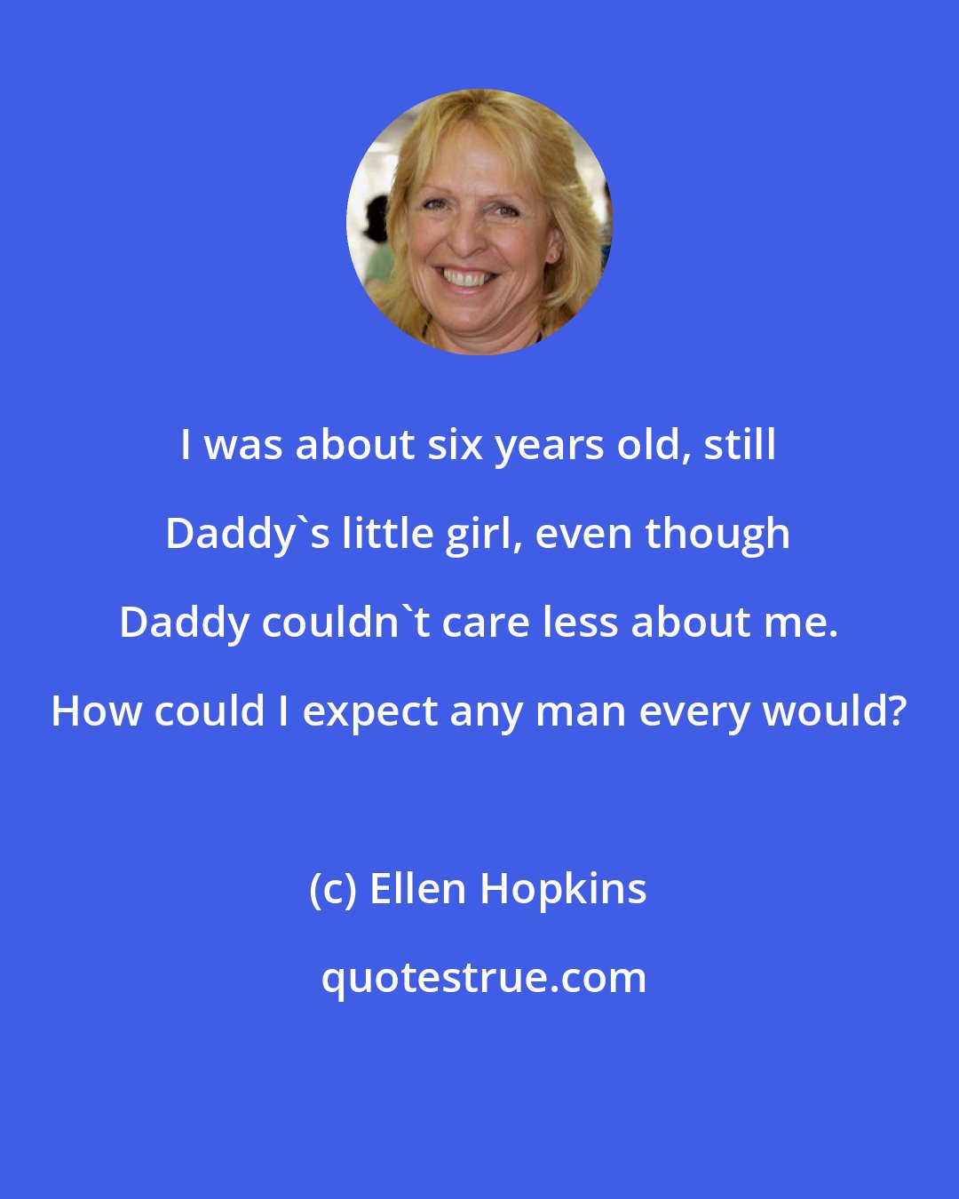 Ellen Hopkins: I was about six years old, still Daddy's little girl, even though Daddy couldn't care less about me. How could I expect any man every would?