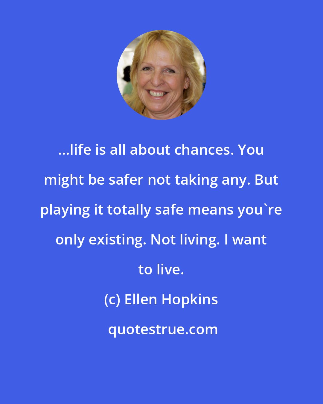 Ellen Hopkins: ...life is all about chances. You might be safer not taking any. But playing it totally safe means you're only existing. Not living. I want to live.