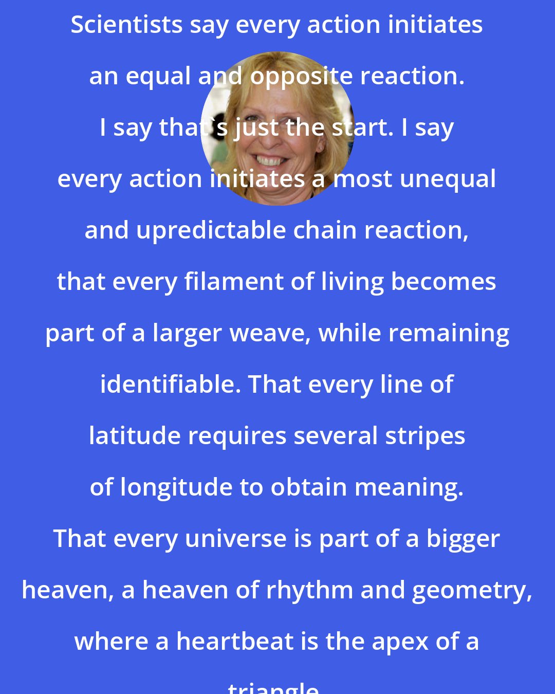 Ellen Hopkins: Scientists say every action initiates an equal and opposite reaction. I say that's just the start. I say every action initiates a most unequal and upredictable chain reaction, that every filament of living becomes part of a larger weave, while remaining identifiable. That every line of latitude requires several stripes of longitude to obtain meaning. That every universe is part of a bigger heaven, a heaven of rhythm and geometry, where a heartbeat is the apex of a triangle.
