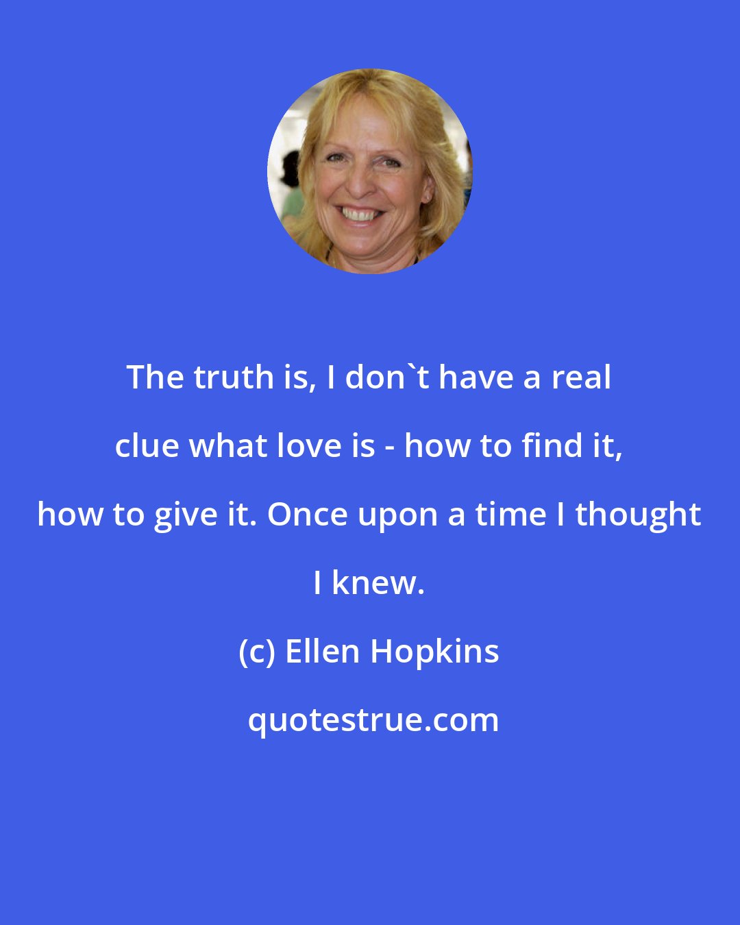 Ellen Hopkins: The truth is, I don't have a real clue what love is - how to find it, how to give it. Once upon a time I thought I knew.