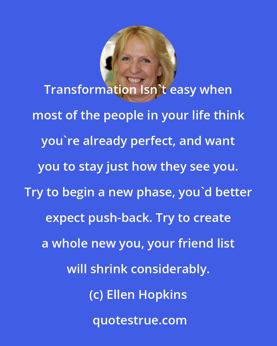 Ellen Hopkins: Transformation Isn't easy when most of the people in your life think you're already perfect, and want you to stay just how they see you. Try to begin a new phase, you'd better expect push-back. Try to create a whole new you, your friend list will shrink considerably.