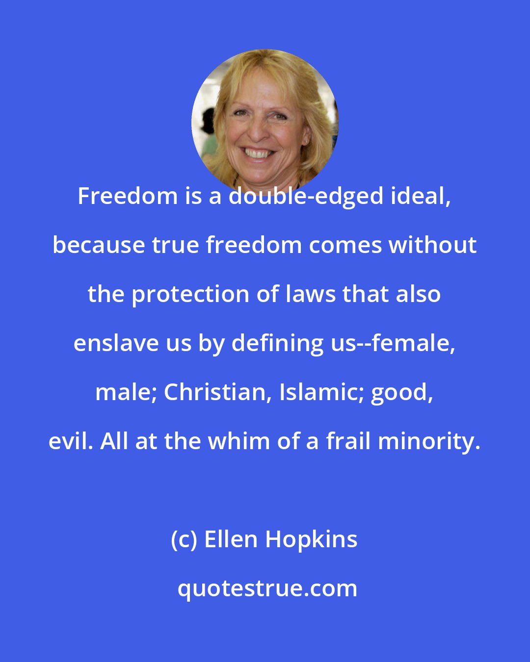 Ellen Hopkins: Freedom is a double-edged ideal, because true freedom comes without the protection of laws that also enslave us by defining us--female, male; Christian, Islamic; good, evil. All at the whim of a frail minority.