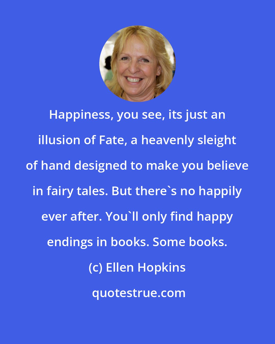 Ellen Hopkins: Happiness, you see, its just an illusion of Fate, a heavenly sleight of hand designed to make you believe in fairy tales. But there's no happily ever after. You'll only find happy endings in books. Some books.